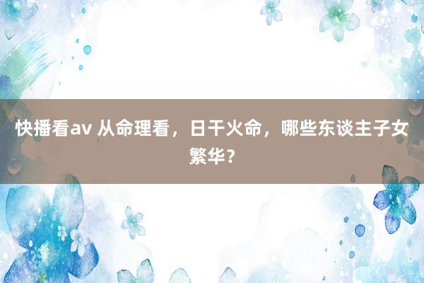 快播看av 从命理看，日干火命，哪些东谈主子女繁华？