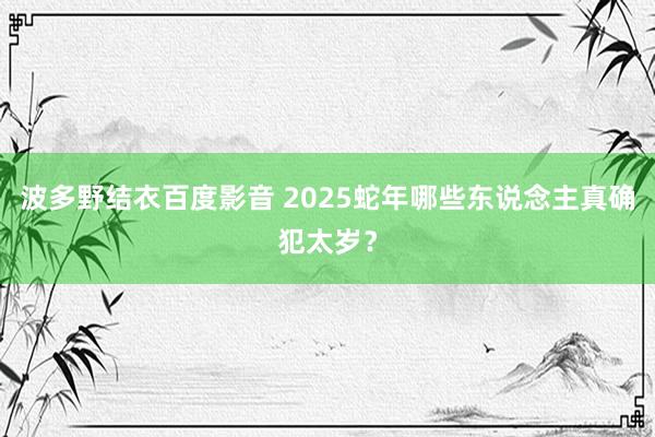 波多野结衣百度影音 2025蛇年哪些东说念主真确犯太岁？