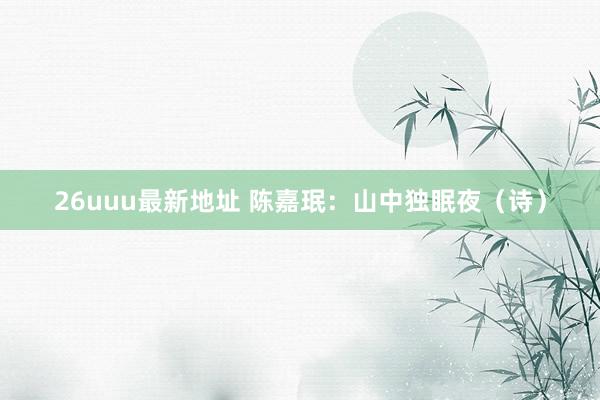 26uuu最新地址 陈嘉珉：山中独眠夜（诗）