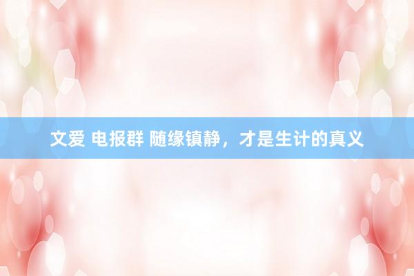 文爱 电报群 随缘镇静，才是生计的真义