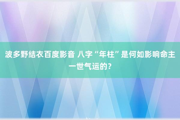 波多野结衣百度影音 八字“年柱”是何如影响命主一世气运的？