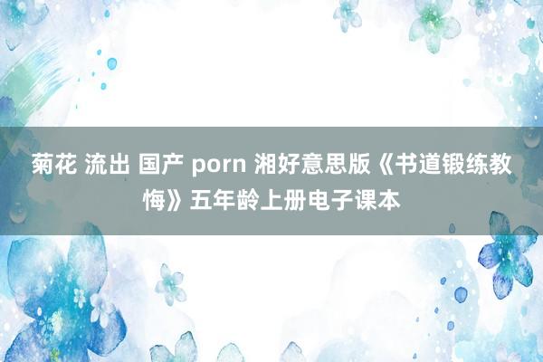 菊花 流出 国产 porn 湘好意思版《书道锻练教悔》五年龄上册电子课本