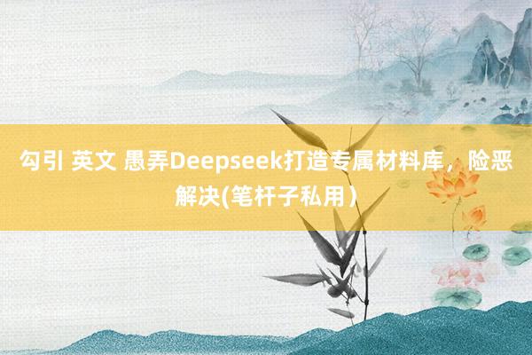 勾引 英文 愚弄Deepseek打造专属材料库，险恶解决(笔杆子私用）