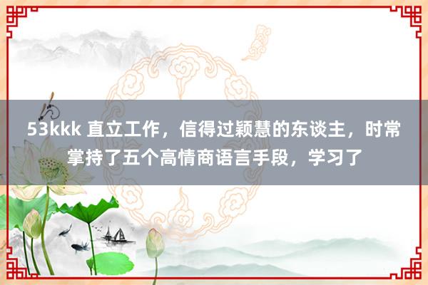 53kkk 直立工作，信得过颖慧的东谈主，时常掌持了五个高情商语言手段，学习了