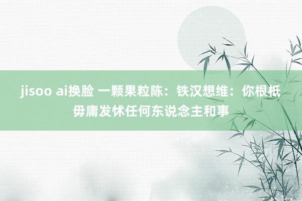 jisoo ai换脸 一颗果粒陈：铁汉想维：你根柢毋庸发怵任何东说念主和事