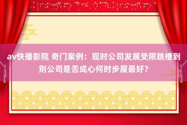 av快播影院 奇门案例：现时公司发展受限跳槽到别公司是否成心何时步履最好？
