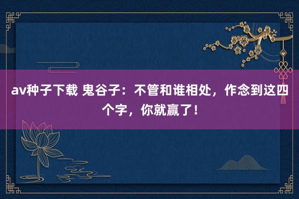 av种子下载 鬼谷子：不管和谁相处，作念到这四个字，你就赢了！