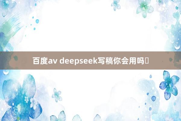 百度av deepseek写稿你会用吗❓
