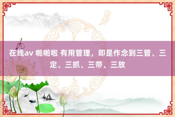 在线av 啪啪啦 有用管理，即是作念到三管、三定、三抓、三带、三放