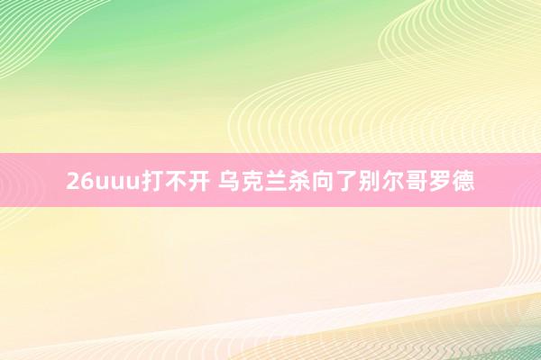 26uuu打不开 乌克兰杀向了别尔哥罗德