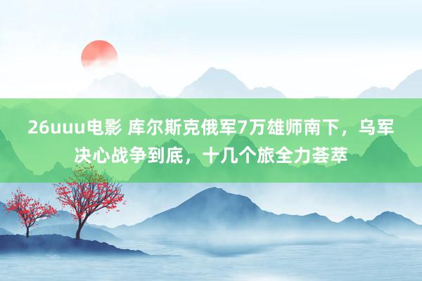 26uuu电影 库尔斯克俄军7万雄师南下，乌军决心战争到底，十几个旅全力荟萃