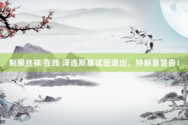 制服丝袜 在线 泽连斯基试图退出，特朗普警告！