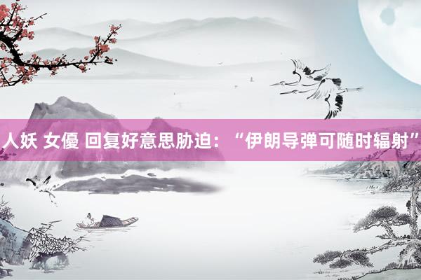 人妖 女優 回复好意思胁迫：“伊朗导弹可随时辐射”