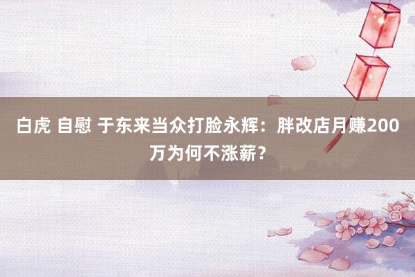 白虎 自慰 于东来当众打脸永辉：胖改店月赚200万为何不涨薪？
