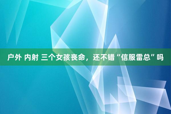 户外 内射 三个女孩丧命，还不错“信服雷总”吗