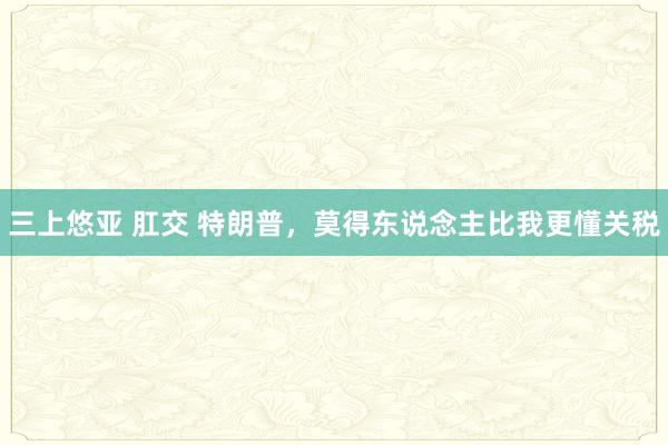 三上悠亚 肛交 特朗普，莫得东说念主比我更懂关税