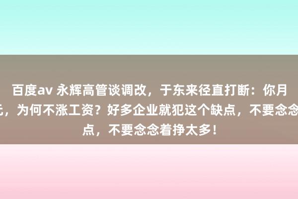 百度av 永辉高管谈调改，于东来径直打断：你月赚200万元，为何不涨工资？好多企业就犯这个缺点，不要念念着挣太多！