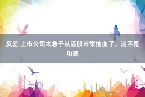 反差 上市公司太急于从港股市集抽血了，这不是功德